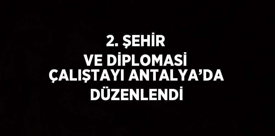 2. ŞEHİR VE DİPLOMASİ ÇALIŞTAYI ANTALYA’DA DÜZENLENDİ