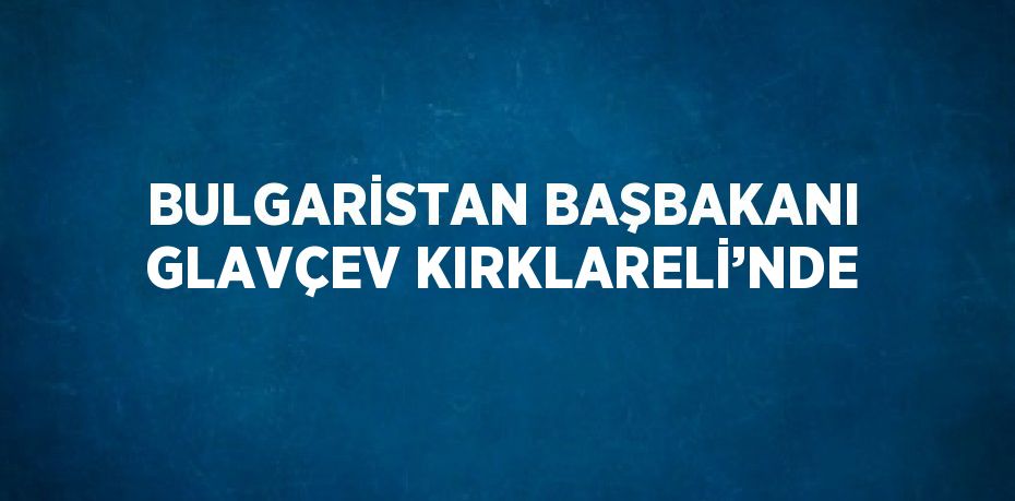 BULGARİSTAN BAŞBAKANI GLAVÇEV KIRKLARELİ’NDE