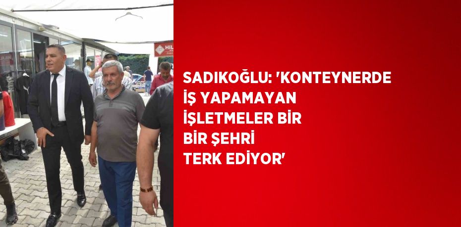 SADIKOĞLU: 'KONTEYNERDE İŞ YAPAMAYAN İŞLETMELER BİR BİR ŞEHRİ TERK EDİYOR'