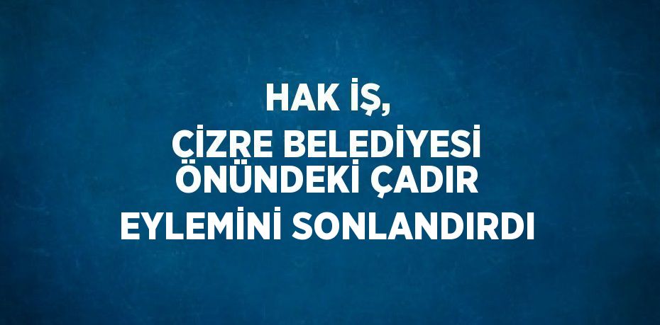 HAK İŞ, CİZRE BELEDİYESİ ÖNÜNDEKİ ÇADIR EYLEMİNİ SONLANDIRDI