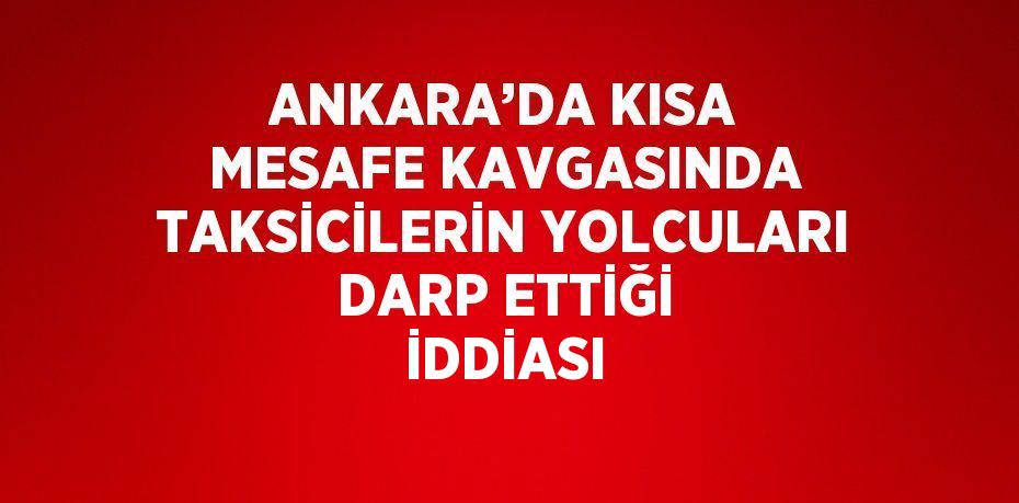 ANKARA’DA KISA MESAFE KAVGASINDA TAKSİCİLERİN YOLCULARI DARP ETTİĞİ İDDİASI