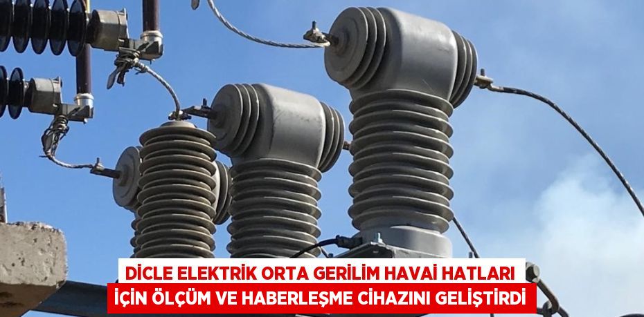 DİCLE ELEKTRİK ORTA GERİLİM HAVAİ HATLARI İÇİN ÖLÇÜM VE HABERLEŞME CİHAZINI GELİŞTİRDİ