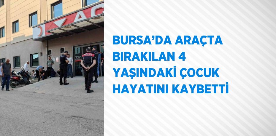 BURSA’DA ARAÇTA BIRAKILAN 4 YAŞINDAKİ ÇOCUK HAYATINI KAYBETTİ