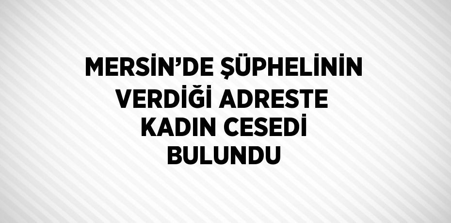 MERSİN’DE ŞÜPHELİNİN VERDİĞİ ADRESTE KADIN CESEDİ BULUNDU