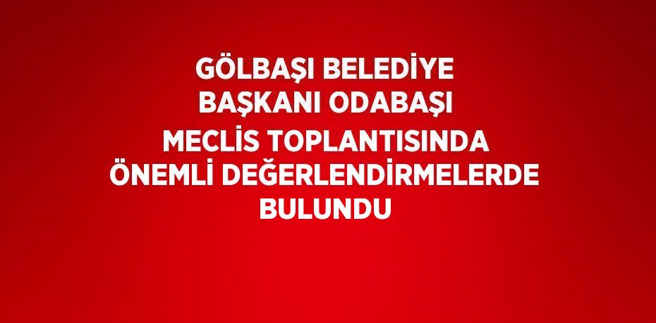 GÖLBAŞI BELEDİYE BAŞKANI ODABAŞI MECLİS TOPLANTISINDA ÖNEMLİ DEĞERLENDİRMELERDE BULUNDU