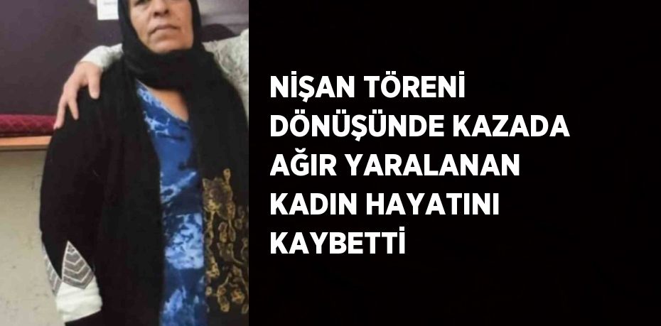 NİŞAN TÖRENİ DÖNÜŞÜNDE KAZADA AĞIR YARALANAN KADIN HAYATINI KAYBETTİ