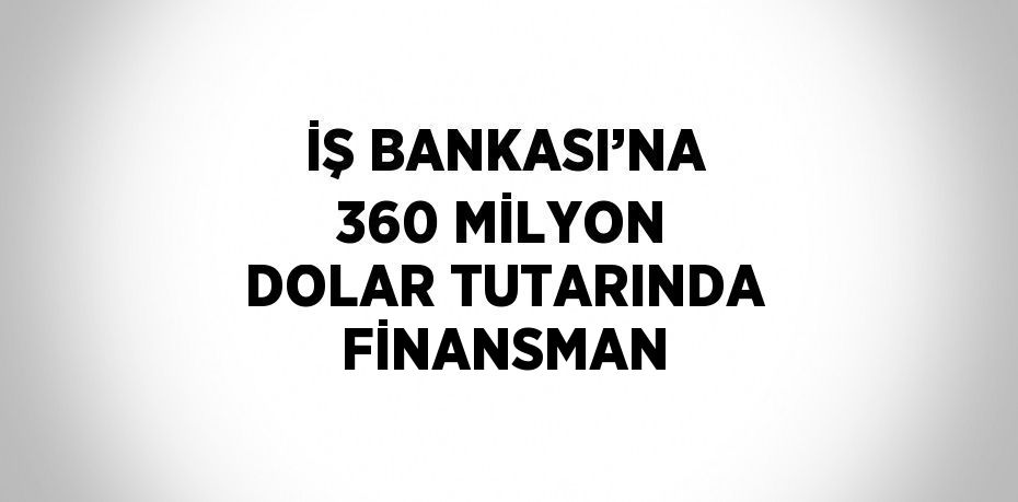 İŞ BANKASI’NA 360 MİLYON DOLAR TUTARINDA FİNANSMAN