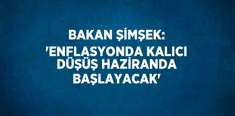 BAKAN ŞİMŞEK: 'ENFLASYONDA KALICI DÜŞÜŞ HAZİRANDA BAŞLAYACAK'