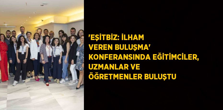 'EŞİTBİZ: İLHAM VEREN BULUŞMA' KONFERANSINDA EĞİTİMCİLER, UZMANLAR VE ÖĞRETMENLER BULUŞTU