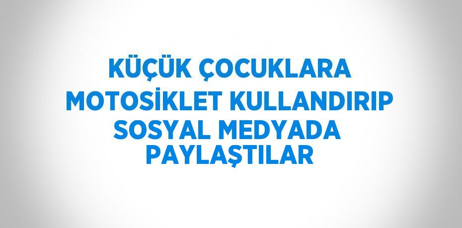 KÜÇÜK ÇOCUKLARA MOTOSİKLET KULLANDIRIP SOSYAL MEDYADA PAYLAŞTILAR