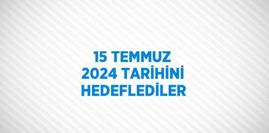 15 TEMMUZ 2024 TARİHİNİ HEDEFLEDİLER