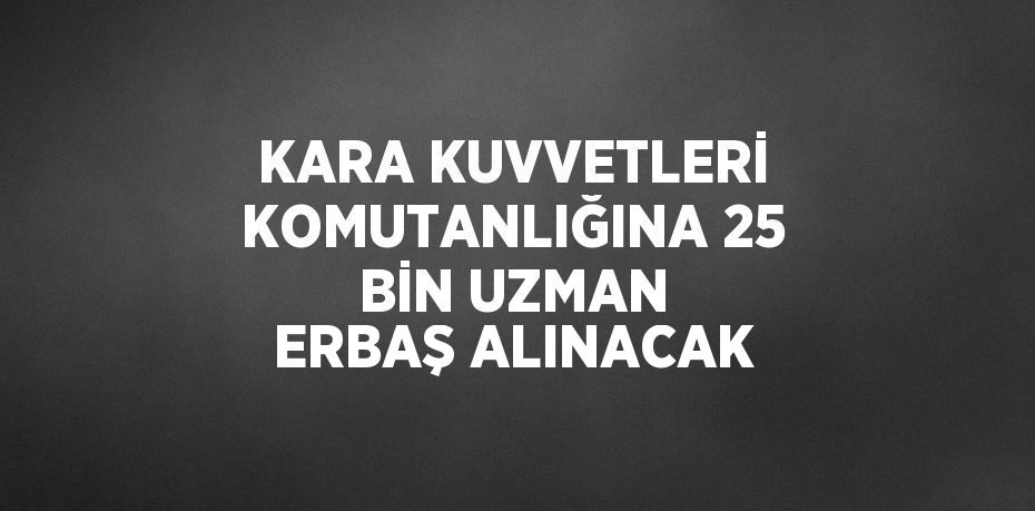 KARA KUVVETLERİ KOMUTANLIĞINA 25 BİN UZMAN ERBAŞ ALINACAK