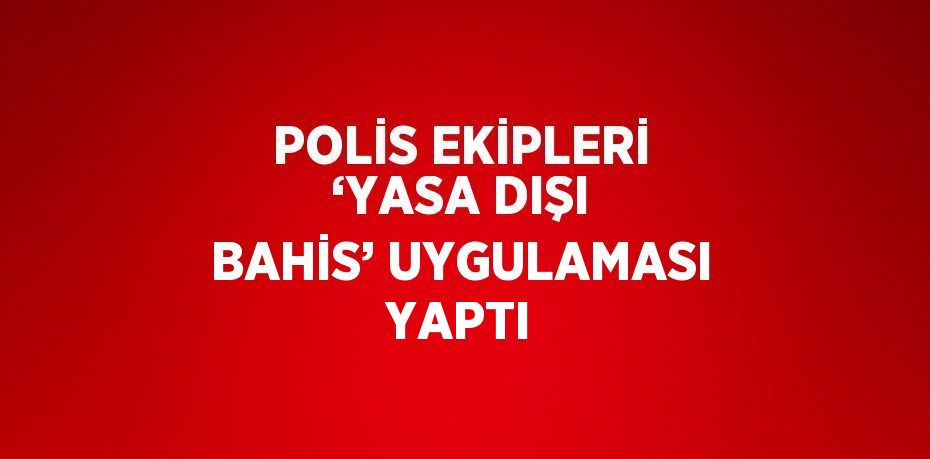 POLİS EKİPLERİ ‘YASA DIŞI BAHİS’ UYGULAMASI YAPTI