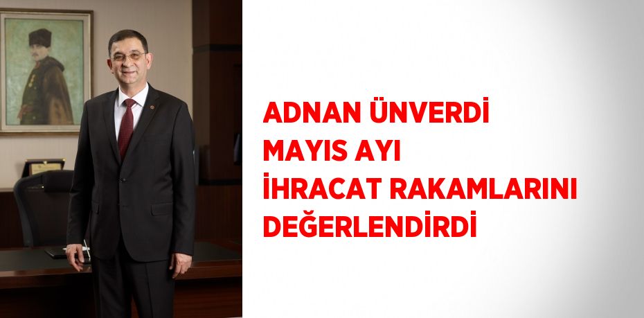 ADNAN ÜNVERDİ MAYIS AYI İHRACAT RAKAMLARINI DEĞERLENDİRDİ