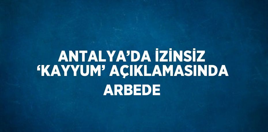 ANTALYA’DA İZİNSİZ ‘KAYYUM’ AÇIKLAMASINDA ARBEDE