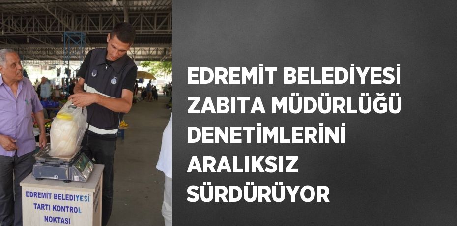 EDREMİT BELEDİYESİ ZABITA MÜDÜRLÜĞÜ DENETİMLERİNİ ARALIKSIZ SÜRDÜRÜYOR