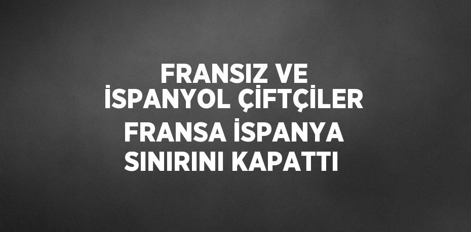 FRANSIZ VE İSPANYOL ÇİFTÇİLER FRANSA İSPANYA SINIRINI KAPATTI