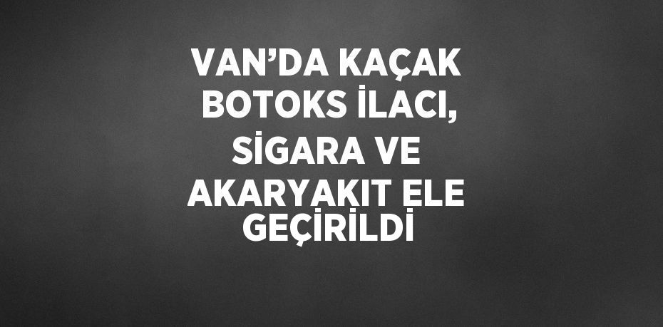 VAN’DA KAÇAK BOTOKS İLACI, SİGARA VE AKARYAKIT ELE GEÇİRİLDİ