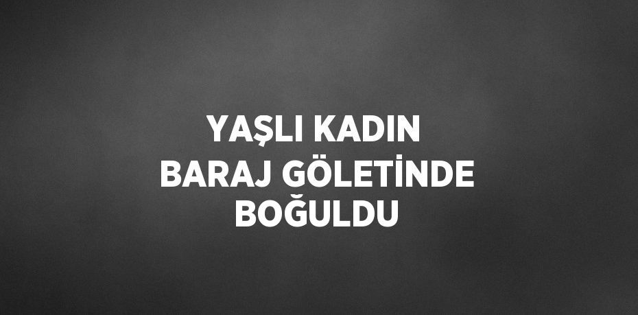 YAŞLI KADIN BARAJ GÖLETİNDE BOĞULDU