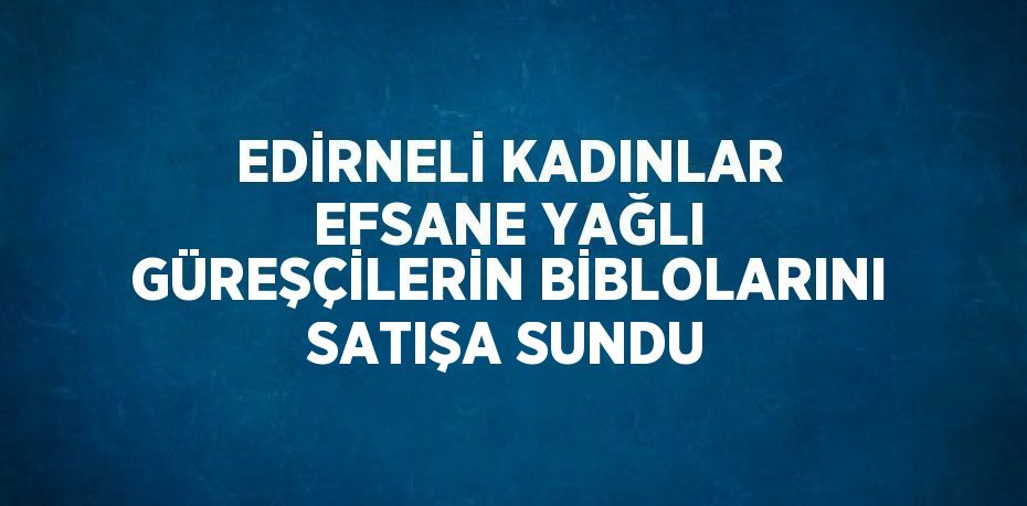 EDİRNELİ KADINLAR EFSANE YAĞLI GÜREŞÇİLERİN BİBLOLARINI SATIŞA SUNDU