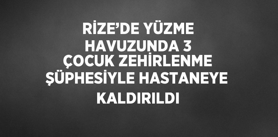 RİZE’DE YÜZME HAVUZUNDA 3 ÇOCUK ZEHİRLENME ŞÜPHESİYLE HASTANEYE KALDIRILDI