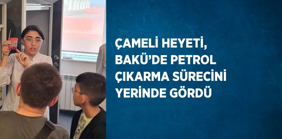 ÇAMELİ HEYETİ, BAKÜ’DE PETROL ÇIKARMA SÜRECİNİ YERİNDE GÖRDÜ