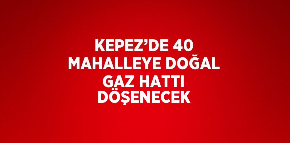 KEPEZ’DE 40 MAHALLEYE DOĞAL GAZ HATTI DÖŞENECEK