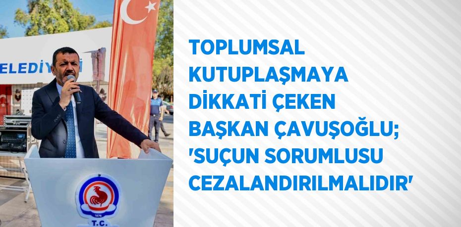 TOPLUMSAL KUTUPLAŞMAYA DİKKATİ ÇEKEN BAŞKAN ÇAVUŞOĞLU; 'SUÇUN SORUMLUSU CEZALANDIRILMALIDIR'