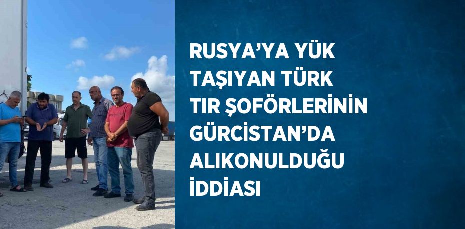 RUSYA’YA YÜK TAŞIYAN TÜRK TIR ŞOFÖRLERİNİN GÜRCİSTAN’DA ALIKONULDUĞU İDDİASI