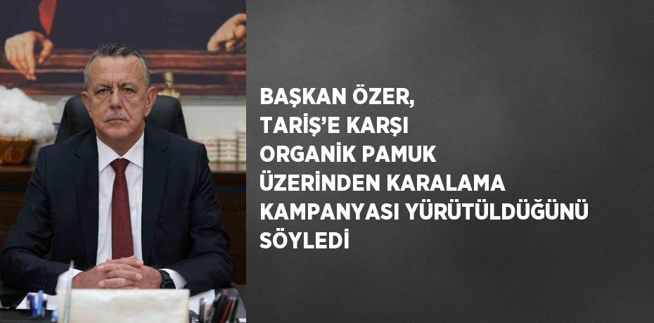 BAŞKAN ÖZER, TARİŞ’E KARŞI ORGANİK PAMUK ÜZERİNDEN KARALAMA KAMPANYASI YÜRÜTÜLDÜĞÜNÜ SÖYLEDİ