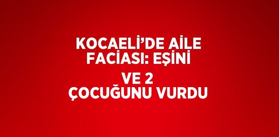 KOCAELİ’DE AİLE FACİASI: EŞİNİ VE 2 ÇOCUĞUNU VURDU