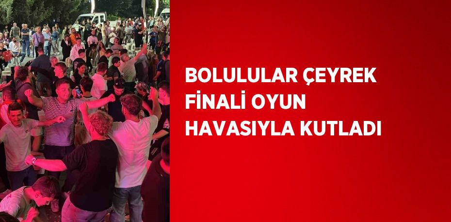 BOLULULAR ÇEYREK FİNALİ OYUN HAVASIYLA KUTLADI