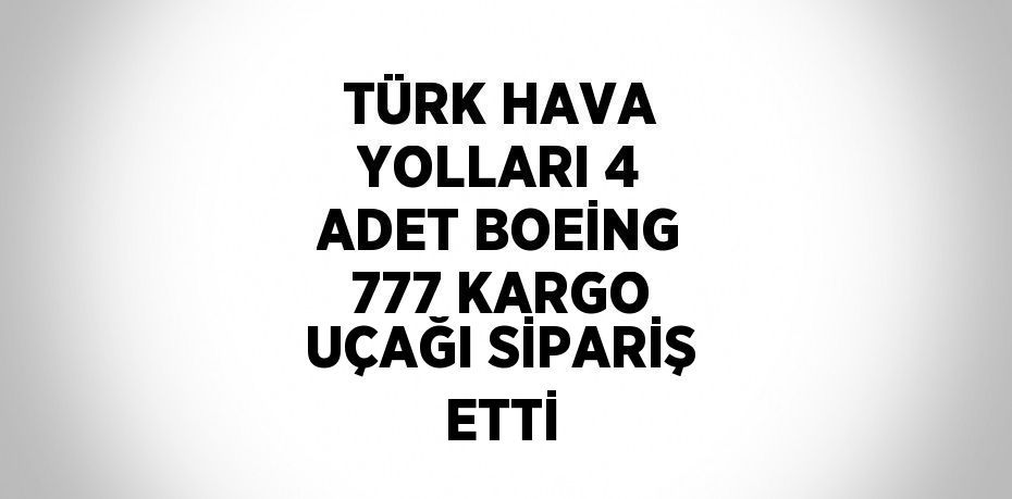 TÜRK HAVA YOLLARI 4 ADET BOEİNG 777 KARGO UÇAĞI SİPARİŞ ETTİ