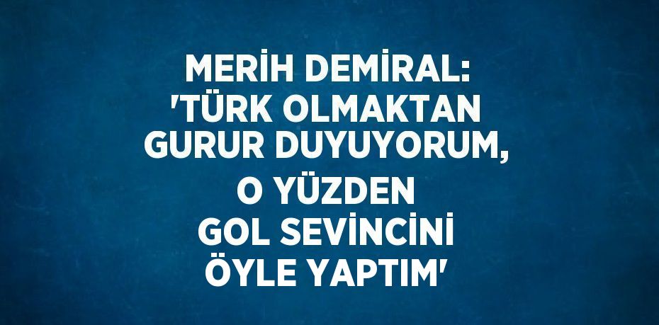 MERİH DEMİRAL: 'TÜRK OLMAKTAN GURUR DUYUYORUM, O YÜZDEN GOL SEVİNCİNİ ÖYLE YAPTIM'