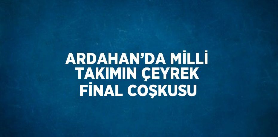 ARDAHAN’DA MİLLİ TAKIMIN ÇEYREK FİNAL COŞKUSU