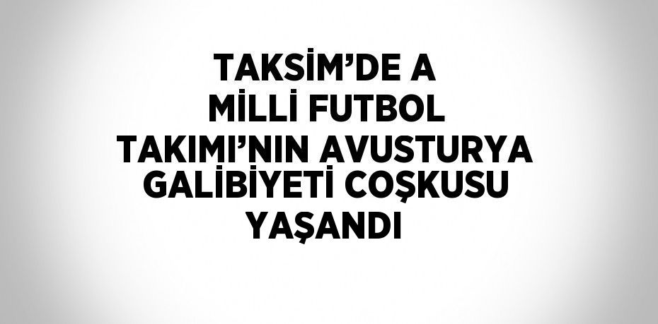 TAKSİM’DE A MİLLİ FUTBOL TAKIMI’NIN AVUSTURYA GALİBİYETİ COŞKUSU YAŞANDI