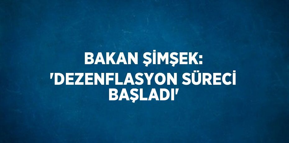 BAKAN ŞİMŞEK: 'DEZENFLASYON SÜRECİ BAŞLADI'