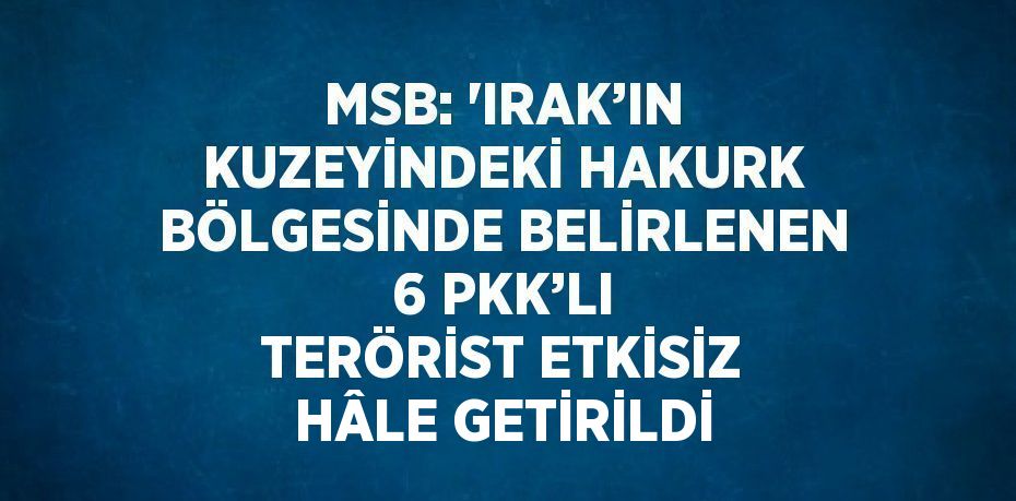 MSB: 'IRAK’IN KUZEYİNDEKİ HAKURK BÖLGESİNDE BELİRLENEN 6 PKK’LI TERÖRİST ETKİSİZ HÂLE GETİRİLDİ