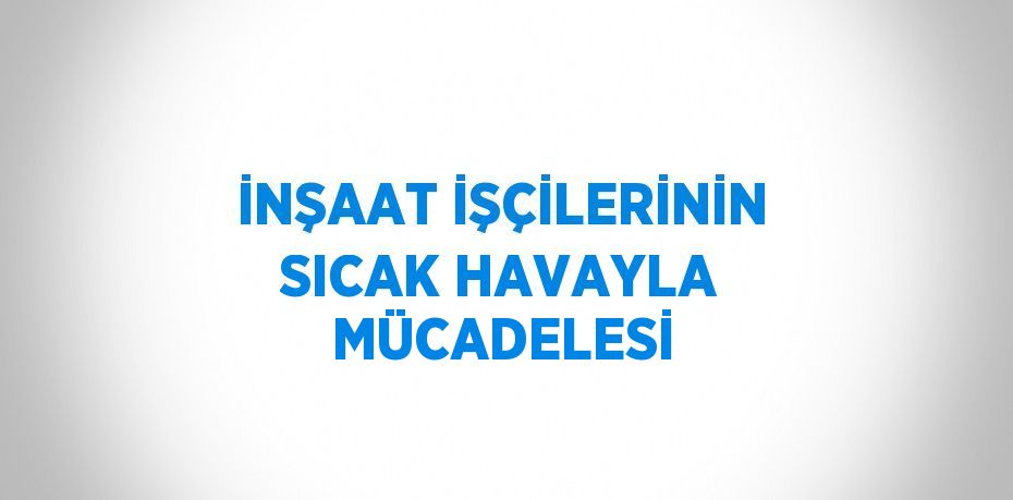 İNŞAAT İŞÇİLERİNİN SICAK HAVAYLA MÜCADELESİ