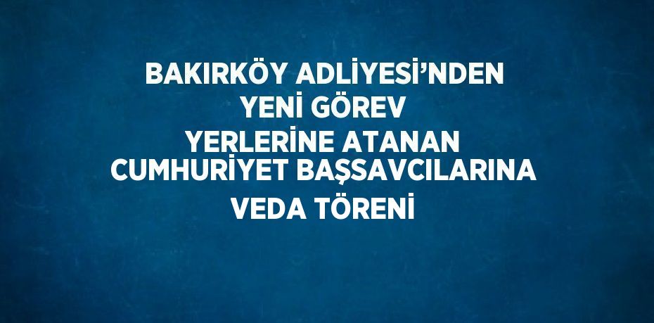 BAKIRKÖY ADLİYESİ’NDEN YENİ GÖREV YERLERİNE ATANAN CUMHURİYET BAŞSAVCILARINA VEDA TÖRENİ