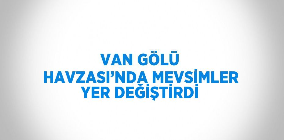 VAN GÖLÜ HAVZASI’NDA MEVSİMLER YER DEĞİŞTİRDİ