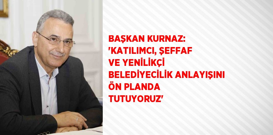 BAŞKAN KURNAZ: 'KATILIMCI, ŞEFFAF VE YENİLİKÇİ BELEDİYECİLİK ANLAYIŞINI ÖN PLANDA TUTUYORUZ'