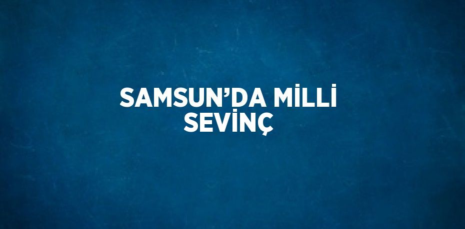 SAMSUN’DA MİLLİ SEVİNÇ