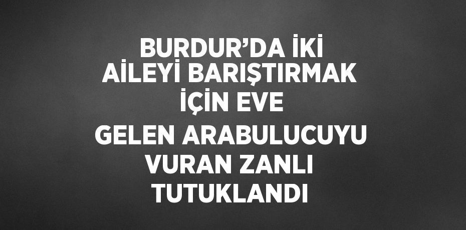 BURDUR’DA İKİ AİLEYİ BARIŞTIRMAK İÇİN EVE GELEN ARABULUCUYU VURAN ZANLI TUTUKLANDI