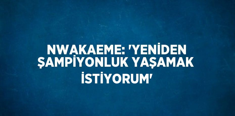 NWAKAEME: 'YENİDEN ŞAMPİYONLUK YAŞAMAK İSTİYORUM'