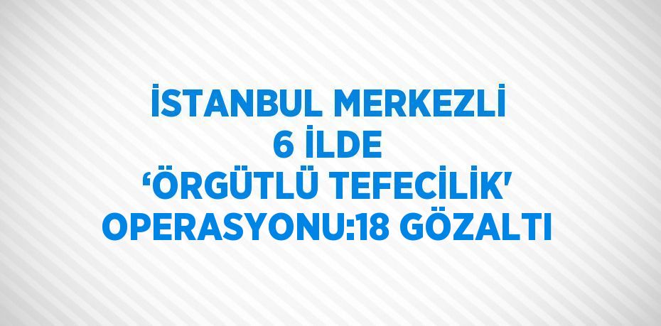 İSTANBUL MERKEZLİ 6 İLDE ‘ÖRGÜTLÜ TEFECİLİK' OPERASYONU:18 GÖZALTI