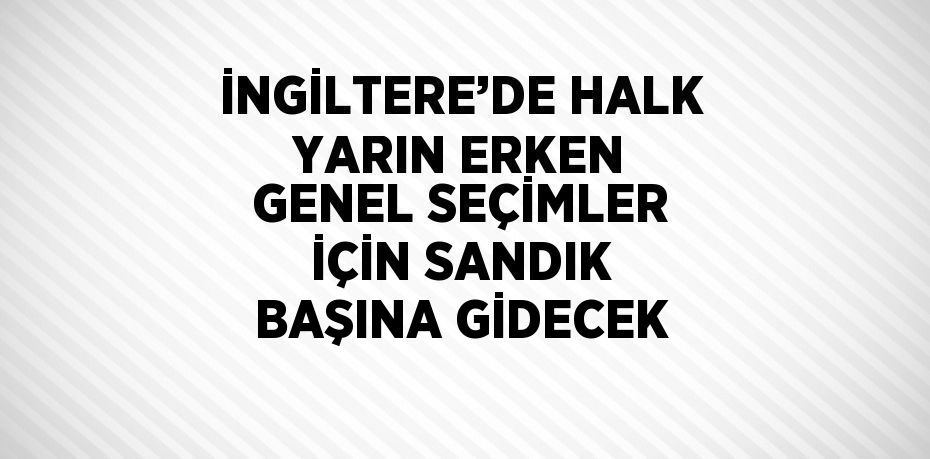 İNGİLTERE’DE HALK YARIN ERKEN GENEL SEÇİMLER İÇİN SANDIK BAŞINA GİDECEK