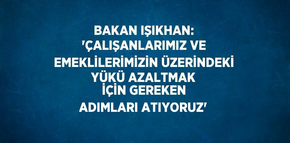 BAKAN IŞIKHAN: 'ÇALIŞANLARIMIZ VE EMEKLİLERİMİZİN ÜZERİNDEKİ YÜKÜ AZALTMAK İÇİN GEREKEN ADIMLARI ATIYORUZ'