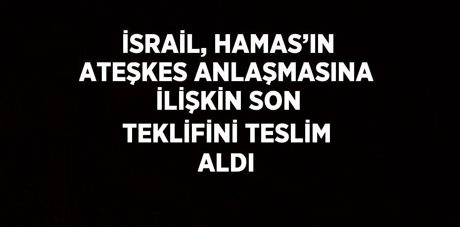 İSRAİL, HAMAS’IN ATEŞKES ANLAŞMASINA İLİŞKİN SON TEKLİFİNİ TESLİM ALDI