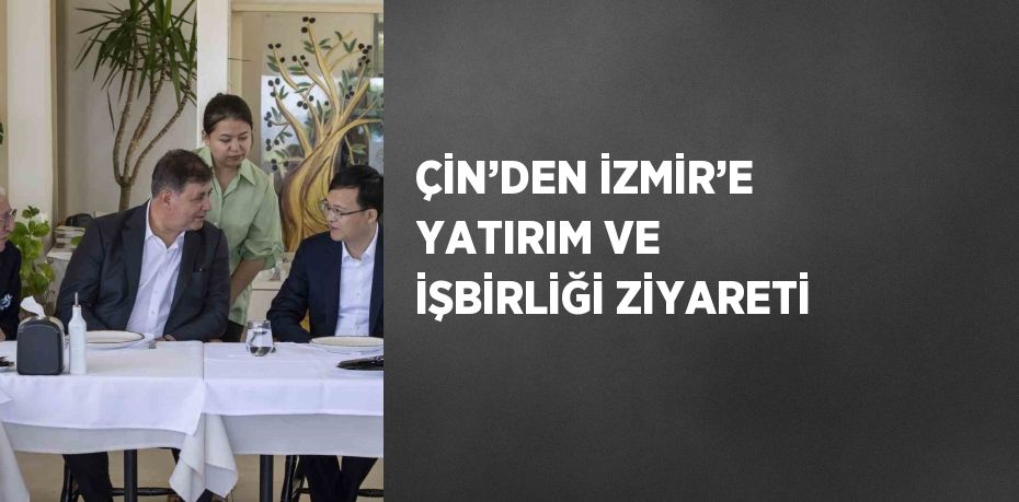 ÇİN’DEN İZMİR’E YATIRIM VE İŞBİRLİĞİ ZİYARETİ